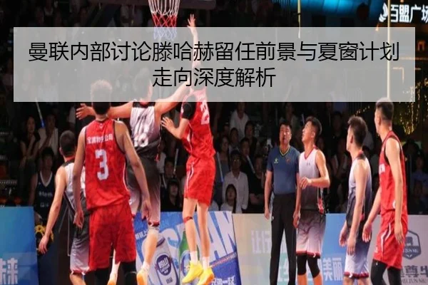曼联内部讨论滕哈赫留任前景与夏窗计划走向深度解析