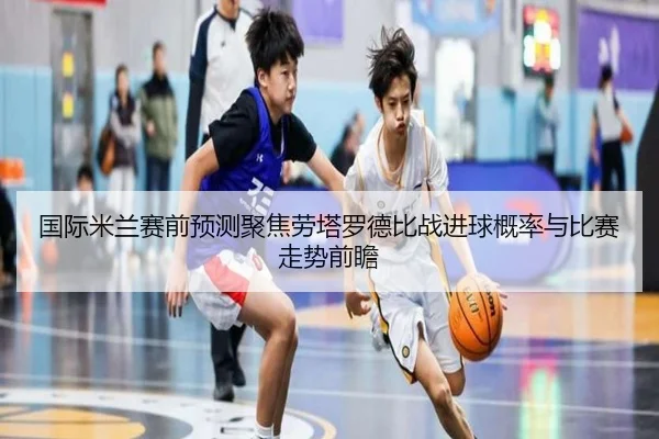 国际米兰赛前预测聚焦劳塔罗德比战进球概率与比赛走势前瞻